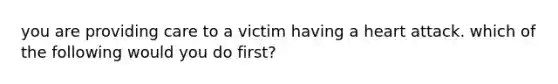 you are providing care to a victim having a heart attack. which of the following would you do first?