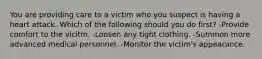 You are providing care to a victim who you suspect is having a heart attack. Which of the following should you do first? -Provide comfort to the vicitm. -Loosen any tight clothing. -Summon more advanced medical personnel. -Monitor the victim's appearance.