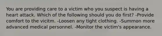 You are providing care to a victim who you suspect is having a heart attack. Which of the following should you do first? -Provide comfort to the vicitm. -Loosen any tight clothing. -Summon more advanced medical personnel. -Monitor the victim's appearance.