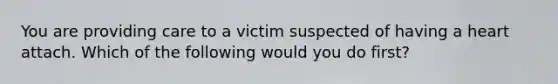 You are providing care to a victim suspected of having a heart attach. Which of the following would you do first?