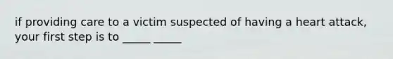 if providing care to a victim suspected of having a heart attack, your first step is to _____ _____
