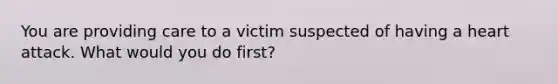 You are providing care to a victim suspected of having a heart attack. What would you do first?