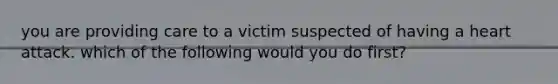 you are providing care to a victim suspected of having a heart attack. which of the following would you do first?