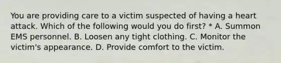 You are providing care to a victim suspected of having a heart attack. Which of the following would you do first? * A. Summon EMS personnel. B. Loosen any tight clothing. C. Monitor the victim's appearance. D. Provide comfort to the victim.