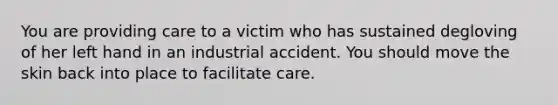 You are providing care to a victim who has sustained degloving of her left hand in an industrial accident. You should move the skin back into place to facilitate care.