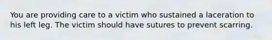 You are providing care to a victim who sustained a laceration to his left leg. The victim should have sutures to prevent scarring.