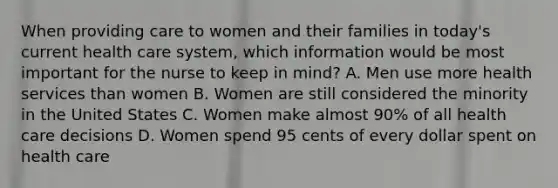 When providing care to women and their families in today's current health care system, which information would be most important for the nurse to keep in mind? A. Men use more health services than women B. Women are still considered the minority in the United States C. Women make almost 90% of all health care decisions D. Women spend 95 cents of every dollar spent on health care