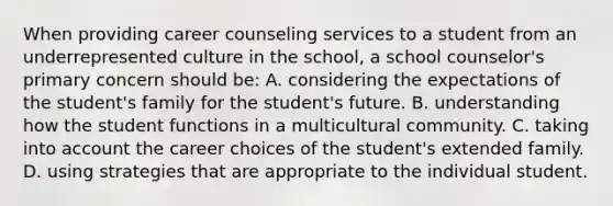 When providing career counseling services to a student from an underrepresented culture in the school, a school counselor's primary concern should be: A. considering the expectations of the student's family for the student's future. B. understanding how the student functions in a multicultural community. C. taking into account the career choices of the student's extended family. D. using strategies that are appropriate to the individual student.