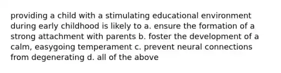 providing a child with a stimulating educational environment during early childhood is likely to a. ensure the formation of a strong attachment with parents b. foster the development of a calm, easygoing temperament c. prevent neural connections from degenerating d. all of the above