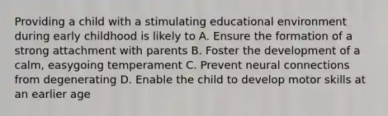 Providing a child with a stimulating educational environment during early childhood is likely to A. Ensure the formation of a strong attachment with parents B. Foster the development of a calm, easygoing temperament C. Prevent neural connections from degenerating D. Enable the child to develop motor skills at an earlier age