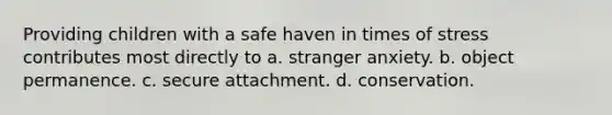 Providing children with a safe haven in times of stress contributes most directly to a. stranger anxiety. b. object permanence. c. secure attachment. d. conservation.