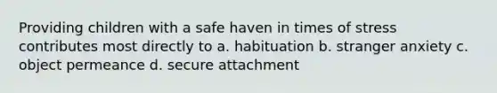 Providing children with a safe haven in times of stress contributes most directly to a. habituation b. stranger anxiety c. object permeance d. secure attachment