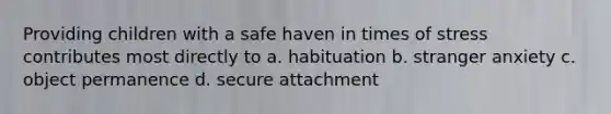 Providing children with a safe haven in times of stress contributes most directly to a. habituation b. stranger anxiety c. object permanence d. secure attachment