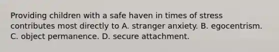 Providing children with a safe haven in times of stress contributes most directly to A. stranger anxiety. B. egocentrism. C. object permanence. D. secure attachment.