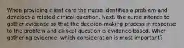 When providing client care the nurse identifies a problem and develops a related clinical question. Next, the nurse intends to gather evidence so that the decision-making process in response to the problem and clinical question is evidence-based. When gathering evidence, which consideration is most important?