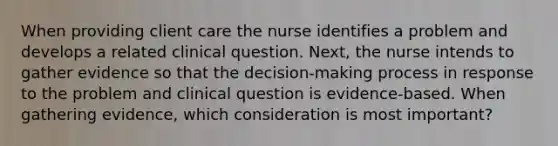 When providing client care the nurse identifies a problem and develops a related clinical question. Next, the nurse intends to gather evidence so that the decision-making process in response to the problem and clinical question is evidence-based. When gathering evidence, which consideration is most important?