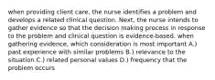 when providing client care, the nurse identifies a problem and develops a related clinical question. Next, the nurse intends to gather evidence so that the decision making process in response to the problem and clinical question is evidence-based. when gathering evidence, which consideration is most important A.) past experience with similar problems B.) relevance to the situation C.) related personal values D.) frequency that the problem occurs