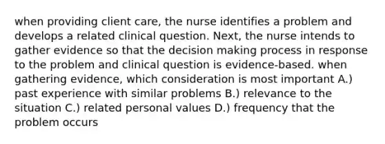 when providing client care, the nurse identifies a problem and develops a related clinical question. Next, the nurse intends to gather evidence so that the decision making process in response to the problem and clinical question is evidence-based. when gathering evidence, which consideration is most important A.) past experience with similar problems B.) relevance to the situation C.) related personal values D.) frequency that the problem occurs