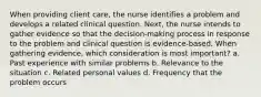 When providing client care, the nurse identifies a problem and develops a related clinical question. Next, the nurse intends to gather evidence so that the decision-making process in response to the problem and clinical question is evidence-based. When gathering evidence, which consideration is most important? a. Past experience with similar problems b. Relevance to the situation c. Related personal values d. Frequency that the problem occurs