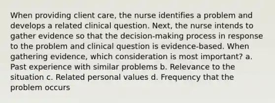 When providing client care, the nurse identifies a problem and develops a related clinical question. Next, the nurse intends to gather evidence so that the decision-making process in response to the problem and clinical question is evidence-based. When gathering evidence, which consideration is most important? a. Past experience with similar problems b. Relevance to the situation c. Related personal values d. Frequency that the problem occurs