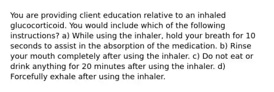 You are providing client education relative to an inhaled glucocorticoid. You would include which of the following instructions? a) While using the inhaler, hold your breath for 10 seconds to assist in the absorption of the medication. b) Rinse your mouth completely after using the inhaler. c) Do not eat or drink anything for 20 minutes after using the inhaler. d) Forcefully exhale after using the inhaler.