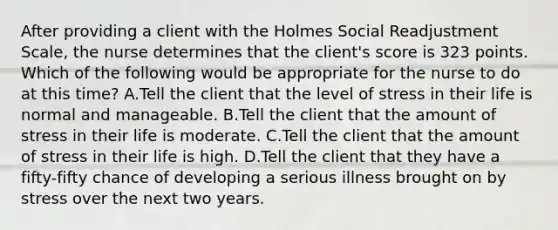 After providing a client with the Holmes Social Readjustment Scale, the nurse determines that the client's score is 323 points. Which of the following would be appropriate for the nurse to do at this time? A.Tell the client that the level of stress in their life is normal and manageable. B.Tell the client that the amount of stress in their life is moderate. C.Tell the client that the amount of stress in their life is high. D.Tell the client that they have a fifty-fifty chance of developing a serious illness brought on by stress over the next two years.