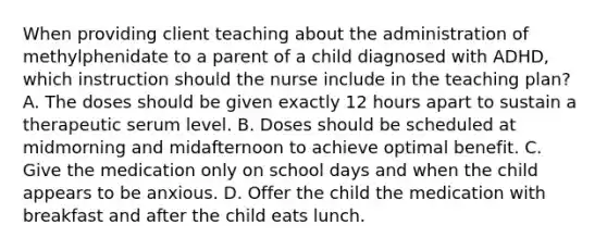 When providing client teaching about the administration of methylphenidate to a parent of a child diagnosed with ADHD, which instruction should the nurse include in the teaching plan? A. The doses should be given exactly 12 hours apart to sustain a therapeutic serum level. B. Doses should be scheduled at midmorning and midafternoon to achieve optimal benefit. C. Give the medication only on school days and when the child appears to be anxious. D. Offer the child the medication with breakfast and after the child eats lunch.