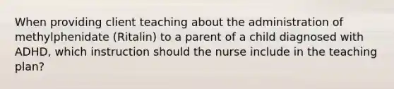 When providing client teaching about the administration of methylphenidate (Ritalin) to a parent of a child diagnosed with ADHD, which instruction should the nurse include in the teaching plan?