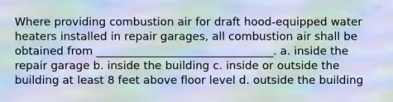 Where providing combustion air for draft hood-equipped water heaters installed in repair garages, all combustion air shall be obtained from ________________________________. a. inside the repair garage b. inside the building c. inside or outside the building at least 8 feet above floor level d. outside the building