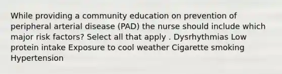 While providing a community education on prevention of peripheral arterial disease (PAD) the nurse should include which major risk factors? Select all that apply . Dysrhythmias Low protein intake Exposure to cool weather Cigarette smoking Hypertension