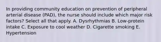 In providing community education on prevention of peripheral arterial disease (PAD), the nurse should include which major risk factors? Select all that apply. A. Dysrhythmias B. Low-protein intake C. Exposure to cool weather D. Cigarette smoking E. Hypertension