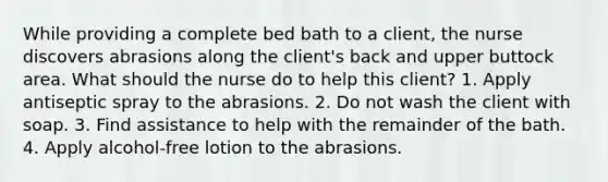 While providing a complete bed bath to a client, the nurse discovers abrasions along the client's back and upper buttock area. What should the nurse do to help this client? 1. Apply antiseptic spray to the abrasions. 2. Do not wash the client with soap. 3. Find assistance to help with the remainder of the bath. 4. Apply alcohol-free lotion to the abrasions.