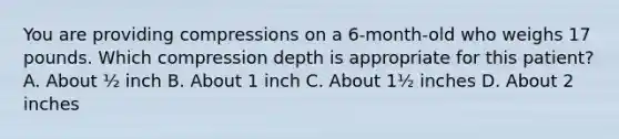 You are providing compressions on a 6-month-old who weighs 17 pounds. Which compression depth is appropriate for this patient? A. About ½ inch B. About 1 inch C. About 1½ inches D. About 2 inches