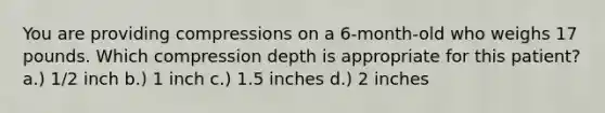 You are providing compressions on a 6-month-old who weighs 17 pounds. Which compression depth is appropriate for this patient? a.) 1/2 inch b.) 1 inch c.) 1.5 inches d.) 2 inches