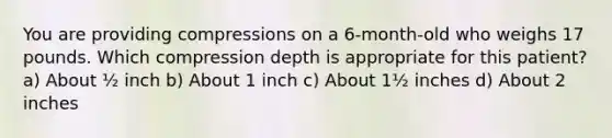 You are providing compressions on a 6-month-old who weighs 17 pounds. Which compression depth is appropriate for this patient? a) About ½ inch b) About 1 inch c) About 1½ inches d) About 2 inches