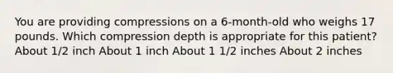 You are providing compressions on a 6-month-old who weighs 17 pounds. Which compression depth is appropriate for this patient? About 1/2 inch About 1 inch About 1 1/2 inches About 2 inches