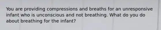 You are providing compressions and breaths for an unresponsive infant who is unconscious and not breathing. What do you do about breathing for the infant?