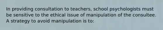 In providing consultation to teachers, school psychologists must be sensitive to the ethical issue of manipulation of the consultee. A strategy to avoid manipulation is to: