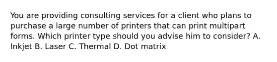 You are providing consulting services for a client who plans to purchase a large number of printers that can print multipart forms. Which printer type should you advise him to consider? A. Inkjet B. Laser C. Thermal D. Dot matrix