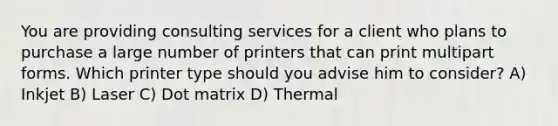 You are providing consulting services for a client who plans to purchase a large number of printers that can print multipart forms. Which printer type should you advise him to consider? A) Inkjet B) Laser C) Dot matrix D) Thermal