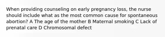 When providing counseling on early pregnancy loss, the nurse should include what as the most common cause for spontaneous abortion? A The age of the mother B Maternal smoking C Lack of prenatal care D Chromosomal defect