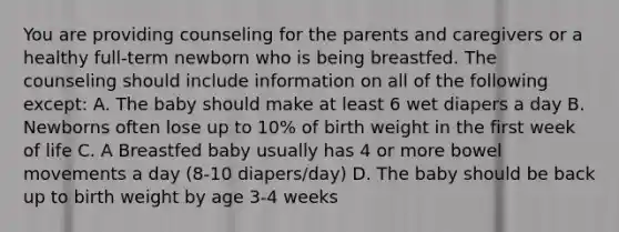 You are providing counseling for the parents and caregivers or a healthy full-term newborn who is being breastfed. The counseling should include information on all of the following except: A. The baby should make at least 6 wet diapers a day B. Newborns often lose up to 10% of birth weight in the first week of life C. A Breastfed baby usually has 4 or more bowel movements a day (8-10 diapers/day) D. The baby should be back up to birth weight by age 3-4 weeks