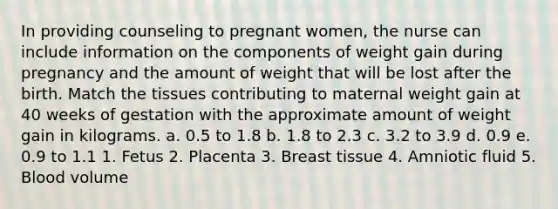 In providing counseling to pregnant women, the nurse can include information on the components of weight gain during pregnancy and the amount of weight that will be lost after the birth. Match the tissues contributing to maternal weight gain at 40 weeks of gestation with the approximate amount of weight gain in kilograms. a. 0.5 to 1.8 b. 1.8 to 2.3 c. 3.2 to 3.9 d. 0.9 e. 0.9 to 1.1 1. Fetus 2. Placenta 3. Breast tissue 4. Amniotic fluid 5. Blood volume