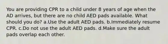 You are providing CPR to a child under 8 years of age when the AD arrives, but there are no child AED pads available. What should you do? a.Use the adult AED pads. b.Immediately resume CPR. c.Do not use the adult AED pads. d.Make sure the adult pads overlap each other.