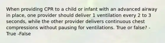 When providing CPR to a child or infant with an advanced airway in place, one provider should deliver 1 ventilation every 2 to 3 seconds, while the other provider delivers continuous chest compressions without pausing for ventilations. True or false? -True -False