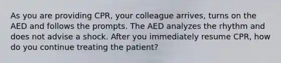 As you are providing CPR, your colleague arrives, turns on the AED and follows the prompts. The AED analyzes the rhythm and does not advise a shock. After you immediately resume CPR, how do you continue treating the patient?