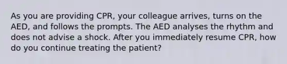 As you are providing CPR, your colleague arrives, turns on the AED, and follows the prompts. The AED analyses the rhythm and does not advise a shock. After you immediately resume CPR, how do you continue treating the patient?