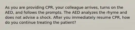 As you are providing CPR, your colleague arrives, turns on the AED, and follows the prompts. The AED analyzes the rhyme and does not advise a shock. After you immediately resume CPR, how do you continue treating the patient?