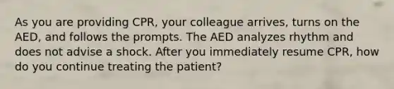 As you are providing CPR, your colleague arrives, turns on the AED, and follows the prompts. The AED analyzes rhythm and does not advise a shock. After you immediately resume CPR, how do you continue treating the patient?