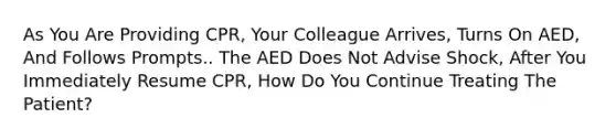 As You Are Providing CPR, Your Colleague Arrives, Turns On AED, And Follows Prompts.. The AED Does Not Advise Shock, After You Immediately Resume CPR, How Do You Continue Treating The Patient?